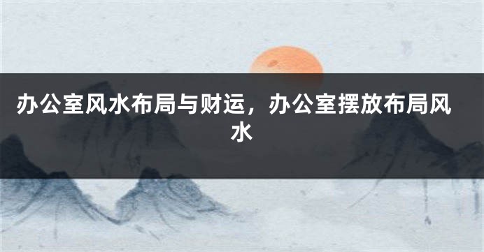 办公室风水布局与财运，办公室摆放布局风水