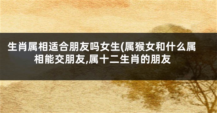生肖属相适合朋友吗女生(属猴女和什么属相能交朋友,属十二生肖的朋友