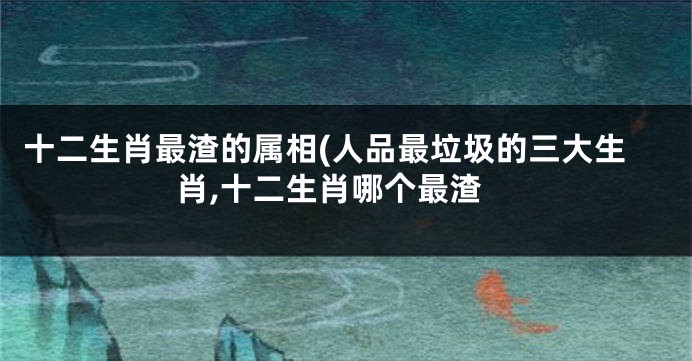 十二生肖最渣的属相(人品最垃圾的三大生肖,十二生肖哪个最渣