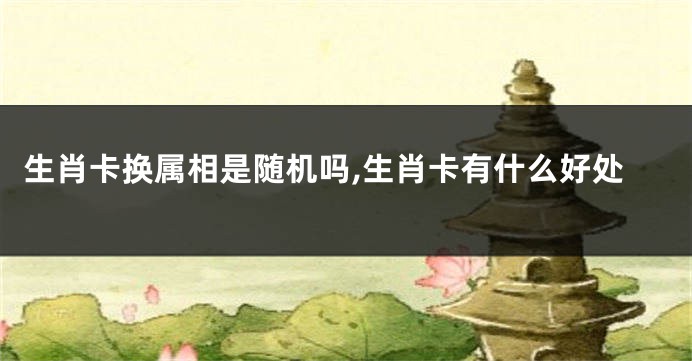 生肖卡换属相是随机吗,生肖卡有什么好处