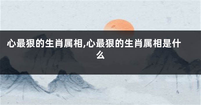 心最狠的生肖属相,心最狠的生肖属相是什么