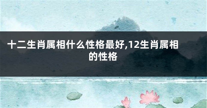 十二生肖属相什么性格最好,12生肖属相的性格