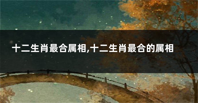 十二生肖最合属相,十二生肖最合的属相