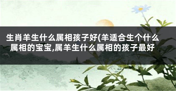 生肖羊生什么属相孩子好(羊适合生个什么属相的宝宝,属羊生什么属相的孩子最好