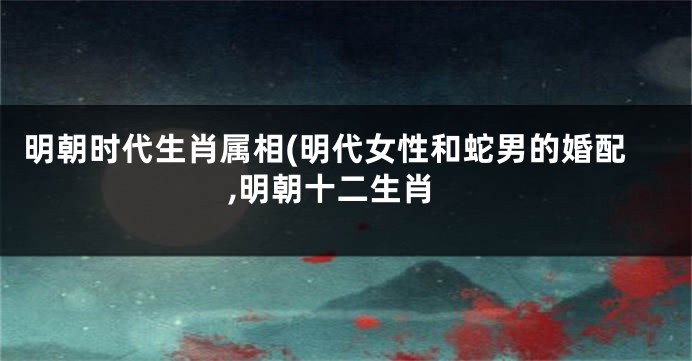 明朝时代生肖属相(明代女性和蛇男的婚配,明朝十二生肖