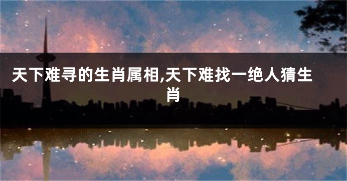 天下难寻的生肖属相,天下难找一绝人猜生肖