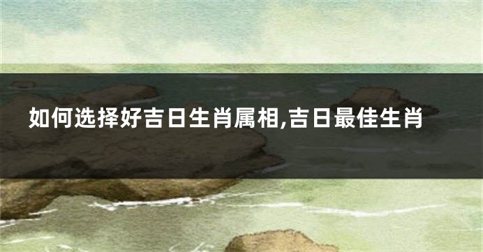 如何选择好吉日生肖属相,吉日最佳生肖