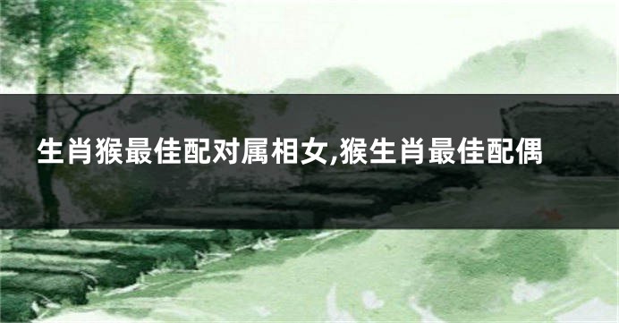 生肖猴最佳配对属相女,猴生肖最佳配偶