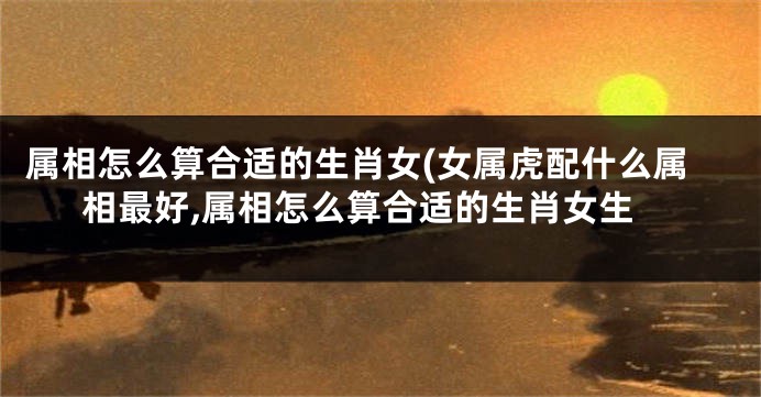 属相怎么算合适的生肖女(女属虎配什么属相最好,属相怎么算合适的生肖女生