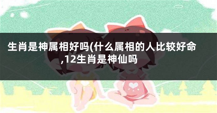 生肖是神属相好吗(什么属相的人比较好命,12生肖是神仙吗