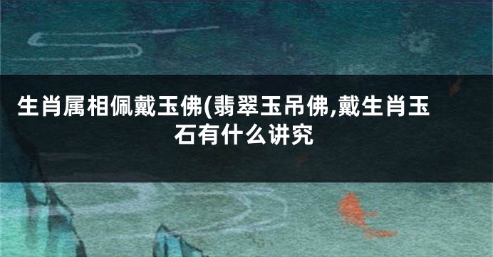 生肖属相佩戴玉佛(翡翠玉吊佛,戴生肖玉石有什么讲究