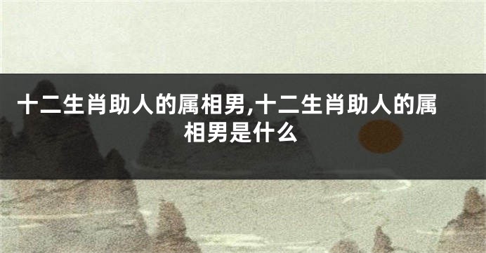 十二生肖助人的属相男,十二生肖助人的属相男是什么