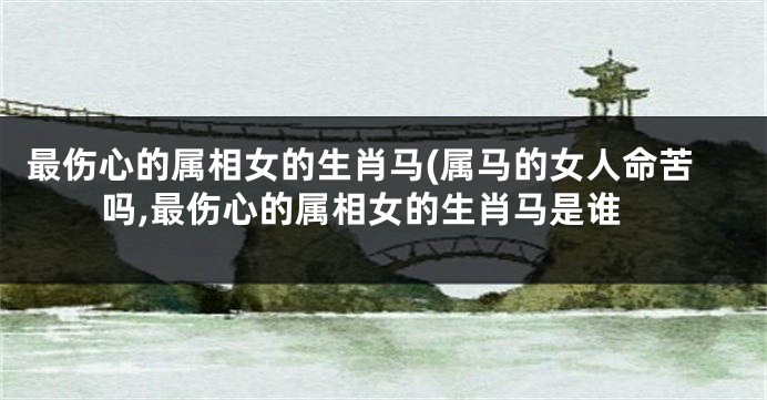 最伤心的属相女的生肖马(属马的女人命苦吗,最伤心的属相女的生肖马是谁