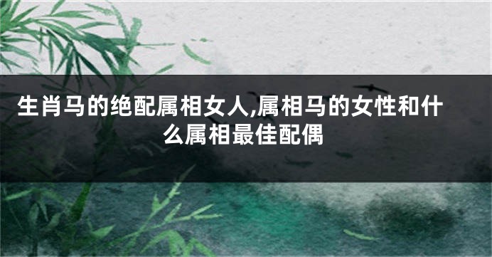 生肖马的绝配属相女人,属相马的女性和什么属相最佳配偶