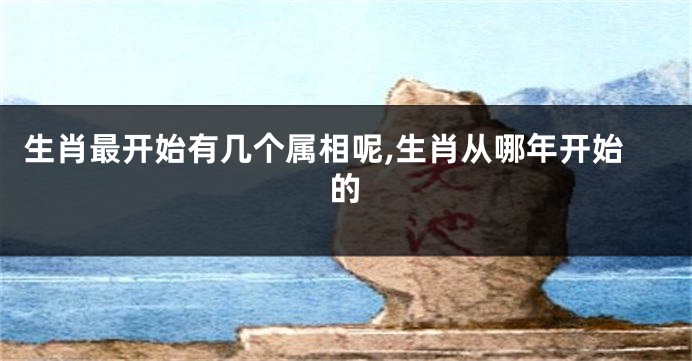 生肖最开始有几个属相呢,生肖从哪年开始的