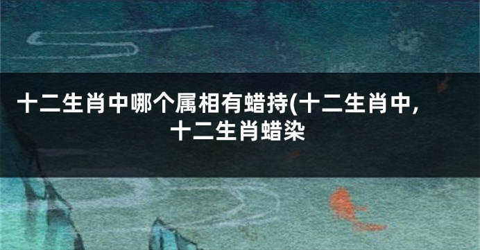 十二生肖中哪个属相有蜡持(十二生肖中,十二生肖蜡染