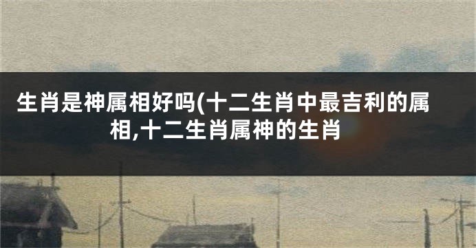 生肖是神属相好吗(十二生肖中最吉利的属相,十二生肖属神的生肖