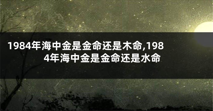 1984年海中金是金命还是木命,1984年海中金是金命还是水命