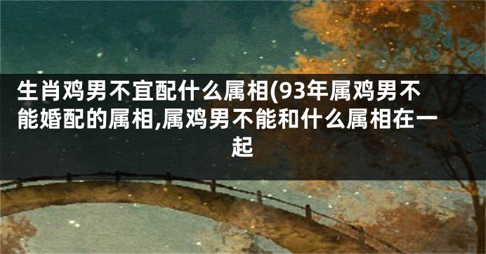 生肖鸡男不宜配什么属相(93年属鸡男不能婚配的属相,属鸡男不能和什么属相在一起