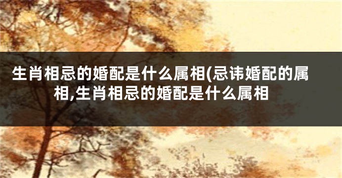 生肖相忌的婚配是什么属相(忌讳婚配的属相,生肖相忌的婚配是什么属相