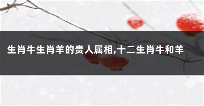 生肖牛生肖羊的贵人属相,十二生肖牛和羊