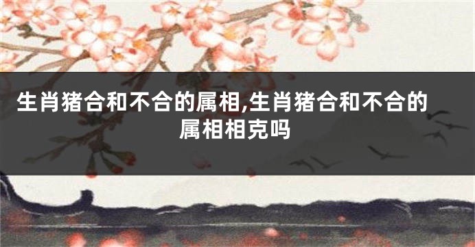 生肖猪合和不合的属相,生肖猪合和不合的属相相克吗