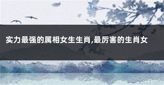 实力最强的属相女生生肖,最厉害的生肖女
