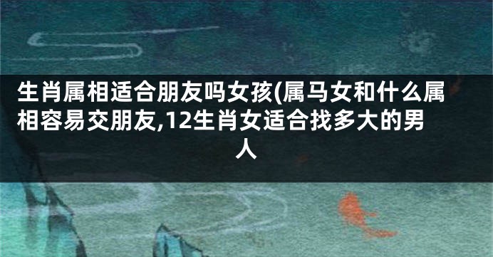 生肖属相适合朋友吗女孩(属马女和什么属相容易交朋友,12生肖女适合找多大的男人