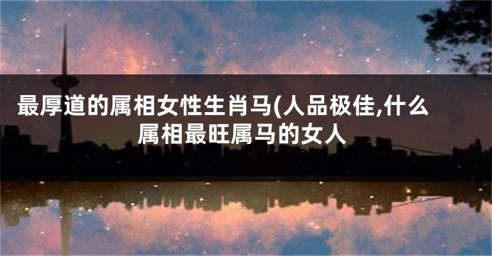 最厚道的属相女性生肖马(人品极佳,什么属相最旺属马的女人