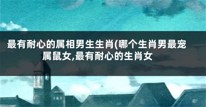 最有耐心的属相男生生肖(哪个生肖男最宠属鼠女,最有耐心的生肖女