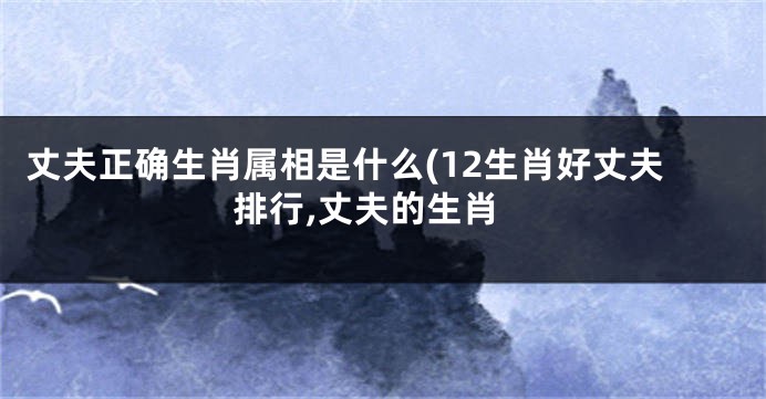 丈夫正确生肖属相是什么(12生肖好丈夫排行,丈夫的生肖