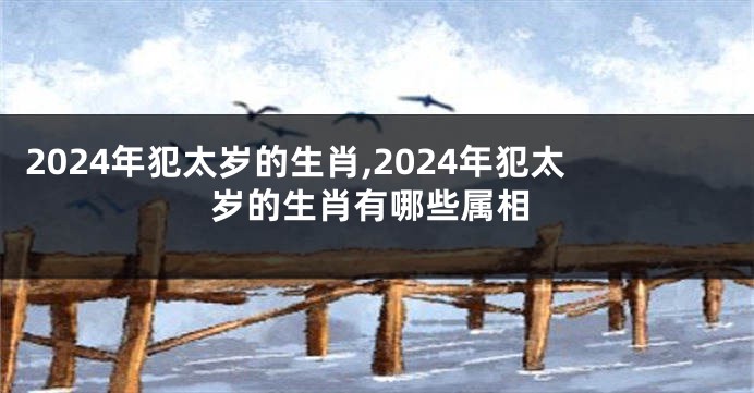 2024年犯太岁的生肖,2024年犯太岁的生肖有哪些属相