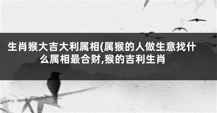 生肖猴大吉大利属相(属猴的人做生意找什么属相最合财,猴的吉利生肖