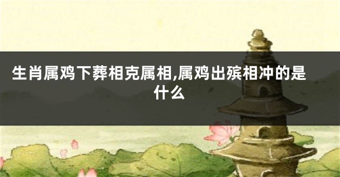 生肖属鸡下葬相克属相,属鸡出殡相冲的是什么