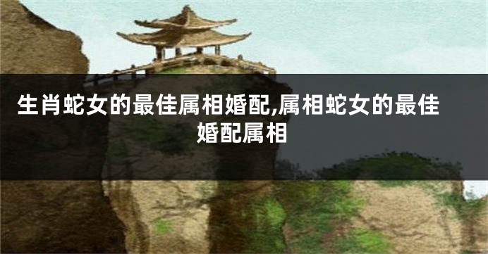 生肖蛇女的最佳属相婚配,属相蛇女的最佳婚配属相