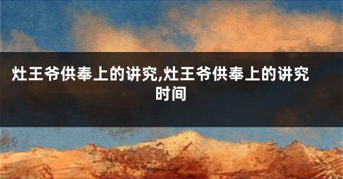 灶王爷供奉上的讲究,灶王爷供奉上的讲究时间