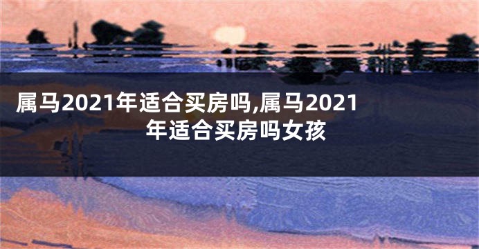 属马2021年适合买房吗,属马2021年适合买房吗女孩