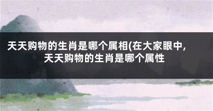 天天购物的生肖是哪个属相(在大家眼中,天天购物的生肖是哪个属性