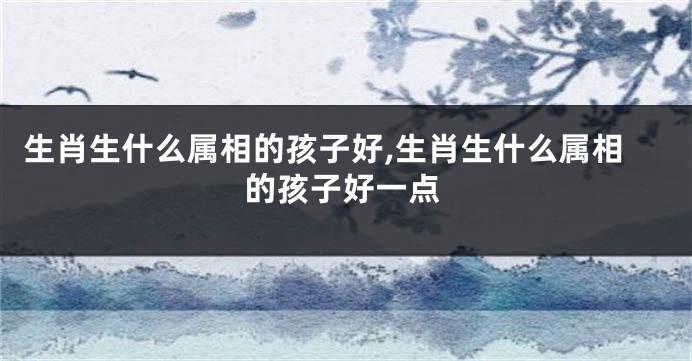 生肖生什么属相的孩子好,生肖生什么属相的孩子好一点