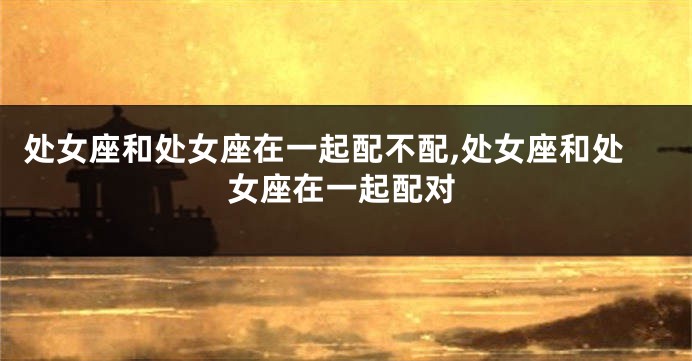 处女座和处女座在一起配不配,处女座和处女座在一起配对
