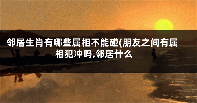 邻居生肖有哪些属相不能碰(朋友之间有属相犯冲吗,邻居什么