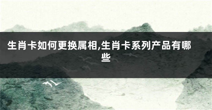 生肖卡如何更换属相,生肖卡系列产品有哪些