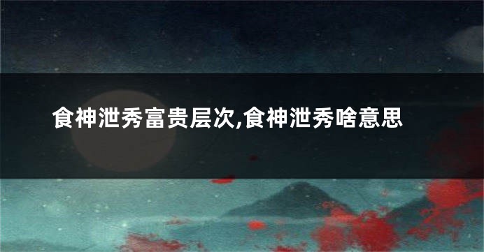 食神泄秀富贵层次,食神泄秀啥意思