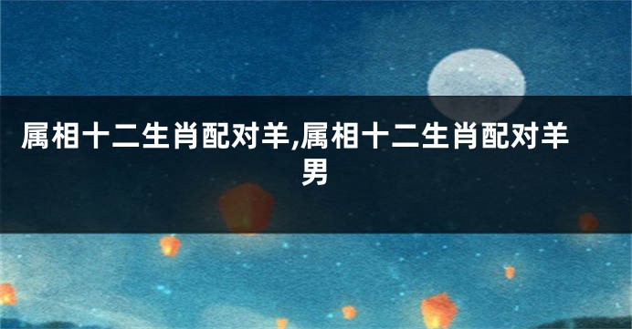 属相十二生肖配对羊,属相十二生肖配对羊男