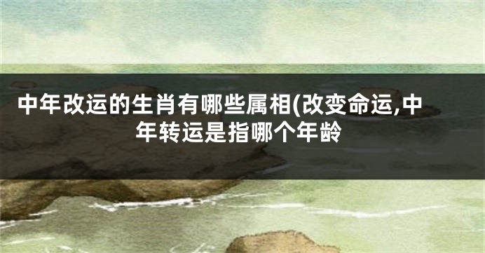 中年改运的生肖有哪些属相(改变命运,中年转运是指哪个年龄