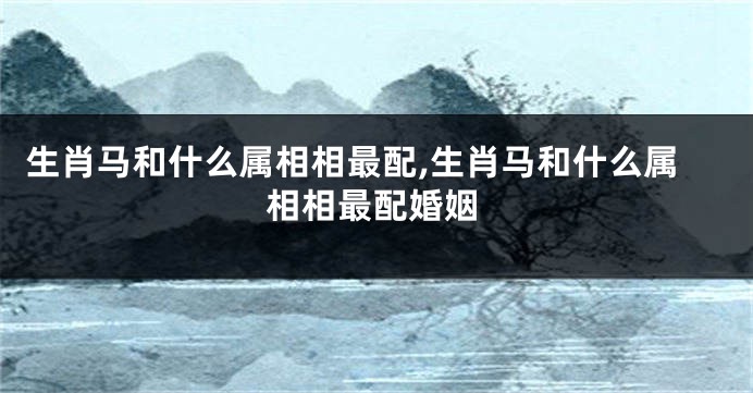 生肖马和什么属相相最配,生肖马和什么属相相最配婚姻