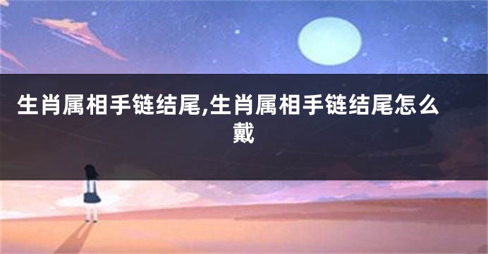 生肖属相手链结尾,生肖属相手链结尾怎么戴