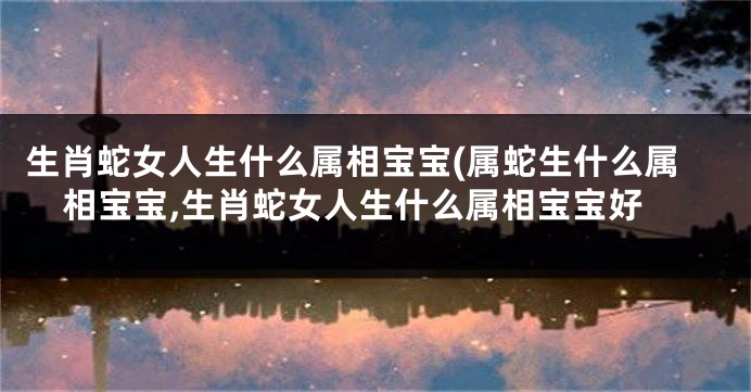 生肖蛇女人生什么属相宝宝(属蛇生什么属相宝宝,生肖蛇女人生什么属相宝宝好