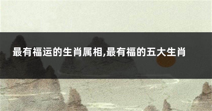 最有福运的生肖属相,最有福的五大生肖