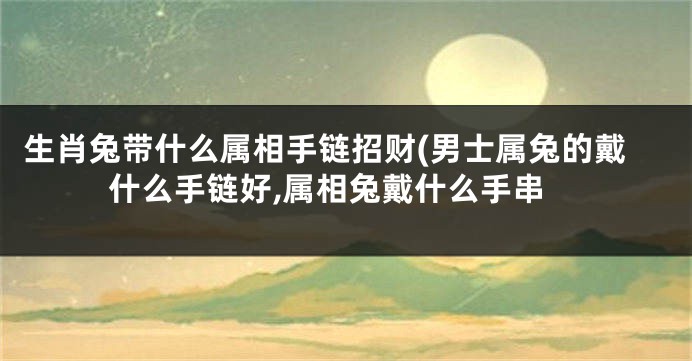 生肖兔带什么属相手链招财(男士属兔的戴什么手链好,属相兔戴什么手串